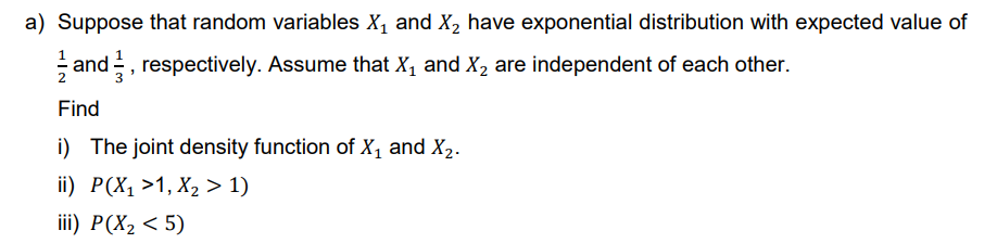 a) Suppose that random variables X₁ and X₂ have exponential distribution with expected value of
and respectively. Assume that X₁ and X₂ are independent of each other.
Find
i) The joint density function of X₁ and X₂.
ii) P(X₁ >1, X₂ > 1)
iii) P(X₂ <5)