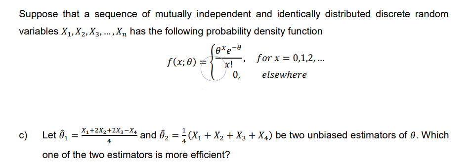 Suppose that a sequence of mutually independent and identically distributed discrete random
variables X₁, X₂, X3, ..., Xn has the following probability density function
c)
Let Ô₁
=
X₁+2X₂+2X3-X4
4
f(x; 0) =
0xe
xc!
for x = 0,1,2,...
elsewhere
¹ and Ô₂ = ²(X₁ + X₂ + X3 + X4) be two unbiased estimators of 0. Which
one of the two estimators is more efficient?