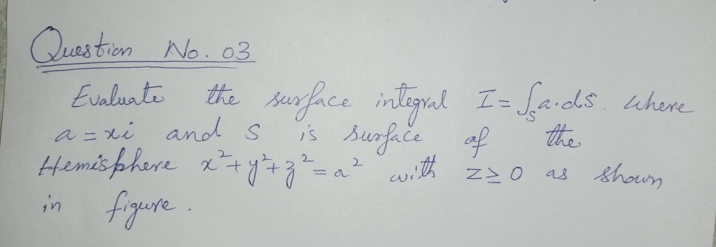 Quas tion No. 03
Evalunte
the surface integral I= faids. uhere
s surfiče of
a = xi and s
Hemis phere 2+y+g²=a² cwith z0 as
fryure.
the
shoun
in
