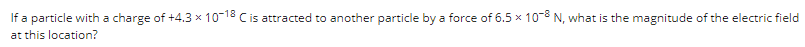 If a particle with a charge of +4.3 x 10-18 C is attracted to another particle by a force of 6.5 x 10-8 N, what is the magnitude of the electric field
at this location?