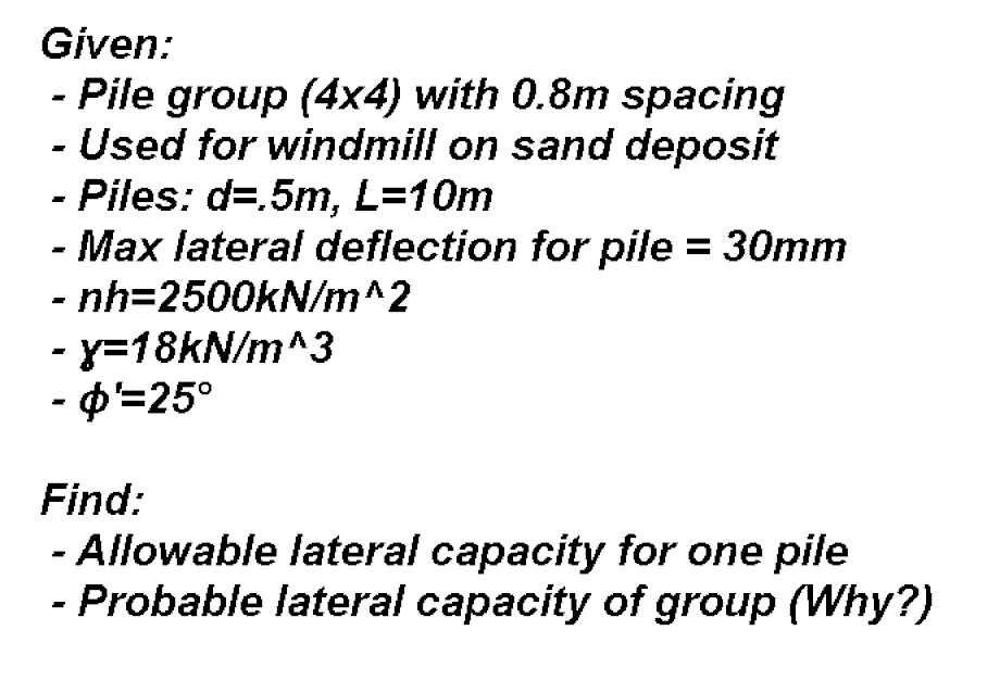 Given:
- Pile group (4x4) with 0.8m spacing
- Used for windmill on sand deposit
- Piles: d=.5m, L=10m
- Max lateral deflection for pile = 30mm
- nh=2500KN/m^2
%3D
- y=18KN/m^3
- ф-25°
Find:
- Allowable lateral capacity for one pile
- Probable lateral capacity of group (Why?)
