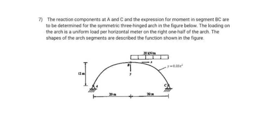 7) The reaction components at A and C and the expression for moment in segment BC are
to be determined for the symmetric three-hinged arch in the figure below. The loading on
the arch is a uniform load per horizontal meter on the right one-half of the arch. The
shapes of the arch segments are described the function shown in the figure.
20 EN
y=0.03r
20m
20m
