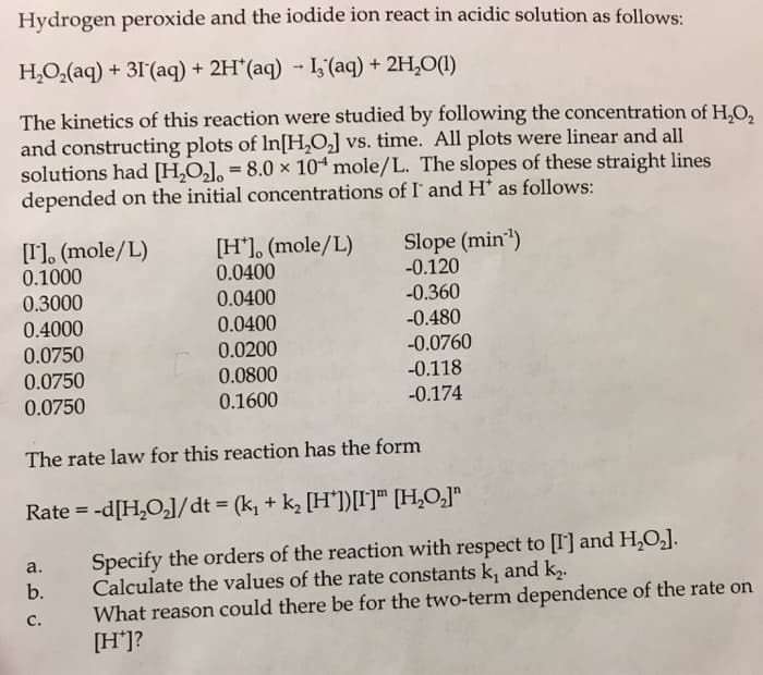 Hydrogen peroxide and the iodide ion react in acidic solution as follows:
H,O,(aq) + 31'(aq) + 2H*(aq) - I, (aq) + 2H,O(1)
The kinetics of this reaction were studied by following the concentration of H,O,
and constructing plots of In[H,0] vs. time. All plots were linear and all
solutions had [H,O,], = 8.0 × 104 mole/L. The slopes of these straight lines
depended on the initial concentrations of I and H* as follows:
[I], (mole/L)
0.1000
0.3000
[H*], (mole/L)
0.0400
0.0400
Slope (min")
-0.120
-0.360
0.4000
0.0750
0.0400
-0.480
0.0200
-0.0760
0.0750
0.0800
-0.118
0.0750
0.1600
-0.174
The rate law for this reaction has the form
Rate = -d[H,O,]/dt = (k, + k, [H'])[I]™ [H,O,]"
Specify the orders of the reaction with respect to [I] and H,O,].
Calculate the values of the rate constants k, and k,.
What reason could there be for the two-term dependence of the rate on
[H*]?
а.
b.
С.
