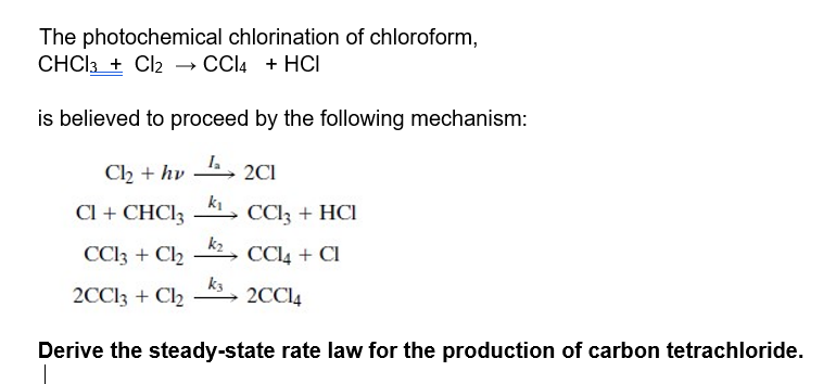 The photochemical chlorination of chloroform,
CHCI3 + Cl2 – CCI4 + HCI
is believed to proceed by the following mechanism:
Ch + hv
2CI
Cl + CHC!3
ki
CCI3 + HCI
k2
CCI3 + C2
CCI4 + CI
2CCI3 + C2
k3
2CCI4
Derive the steady-state rate law for the production of carbon tetrachloride.
