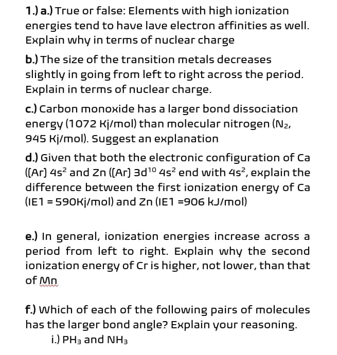 1.) a.) True or false: Elements with high ionization
energies tend to have lave electron affinities as well.
Explain why in terms of nuclear charge
b.) The size of the transition metals decreases
slightly in going from left to right across the period.
Explain in terms of nuclear charge.
c.) Carbon monoxide has a larger bond dissociation
energy (1072 Kj/mol) than molecular nitrogen (N2,
945 Kj/mol). Suggest an explanation
d.) Given that both the electronic configuration of Ca
((Ar) 4s? and Zn ((Ar) 3d10 4s? end with 4s?, explain the
difference between the first ionization energy of Ca
(IE1 = 590K¡/mol) and Zn (IE1 =906 kJ/mol)
e.) In general, ionization energies increase across a
period from left to right. Explain why the second
ionization energy of Cr is higher, not lower, than that
of Mn
f.) Which of each of the following pairs of molecules
has the larger bond angle? Explain your reasoning.
i.) PH3 and NH3
