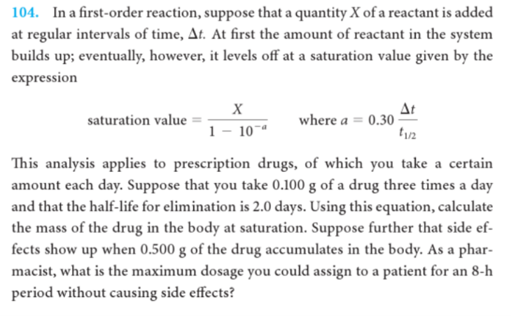 104. In a first-order reaction, suppose that a quantity X of a reactant is added
at regular intervals of time, At. At first the amount of reactant in the system
builds up; eventually, however, it levels off at a saturation value given by the
expression
At
where a = 0.30
X
saturation value
1
10
This analysis applies to prescription drugs, of which you take a certain
amount each day. Suppose that you take 0.100 g of a drug three times a day
and that the half-life for elimination is 2.0 days. Using this equation, calculate
the mass of the drug in the body at saturation. Suppose further that side ef-
fects show up when 0.500 g of the drug accumulates in the body. As a phar-
macist, what is the maximum dosage you could assign to a patient for an 8-h
period without causing side effects?
