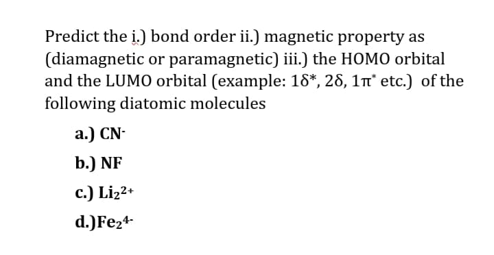 Predict the i.) bond order ii.) magnetic property as
(diamagnetic or paramagnetic) iii.) the HOMO orbital
and the LUMO orbital (example: 18*, 28, 1n" etc.) of the
following diatomic molecules
а.) CN-
b.) NF
c.) Liz2+
d.)Fe2+
