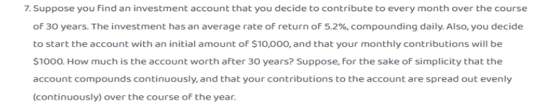 7. Suppose you find an investment account that you decide to contribute to every month over the course
of 30 years. The investment has an average rate of return of 5.2%, compounding daily. Also, you decide
to start the account with an initial amount of $10,000, and that your monthly contributions will be
$1000. How much is the account worth after 30 years? Suppose, for the sake of simplicity that the
account compounds continuously, and that your contributions to the account are spread out evenly
(continuously) over the course of the year.