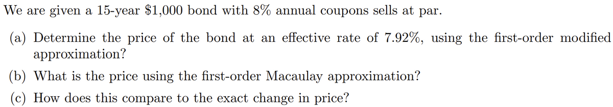 We are given a 15-year $1,000 bond with 8% annual coupons sells at par.
(a) Determine the price of the bond at an effective rate of 7.92%, using the first-order modified
approximation?
(b) What is the price using the first-order Macaulay approximation?
(c) How does this compare to the exact change in price?