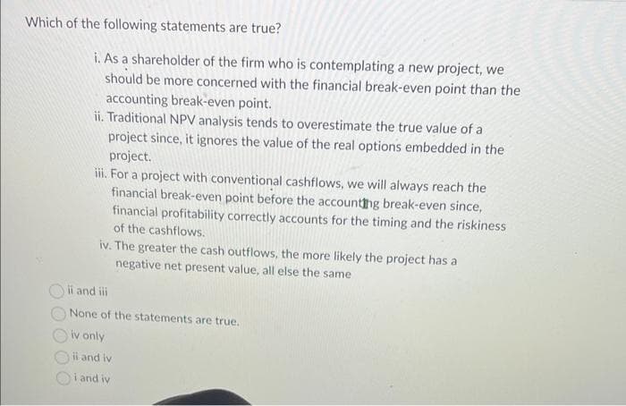 Which of the following statements are true?
i. As a shareholder of the firm who is contemplating a new project, we
should be more concerned with the financial break-even point than the
accounting break-even point.
ii. Traditional NPV analysis tends to overestimate the true value of a
project since, it ignores the value of the real options embedded in the
project.
iii. For a project with conventional cashflows, we will always reach the
financial break-even point before the accounting break-even since,
financial profitability correctly accounts for the timing and the riskiness
of the cashflows.
iv. The greater the cash outflows, the more likely the project has a
negative net present value, all else the same
ii and iii
None of the statements are true.
iv only
il and iv
i and iv