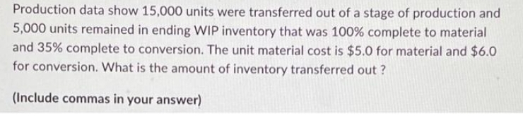 Production data show 15,000 units were transferred out of a stage of production and
5,000 units remained in ending WIP inventory that was 100% complete to material
and 35% complete to conversion. The unit material cost is $5.0 for material and $6.0
for conversion. What is the amount of inventory transferred out?
(Include commas in your answer)