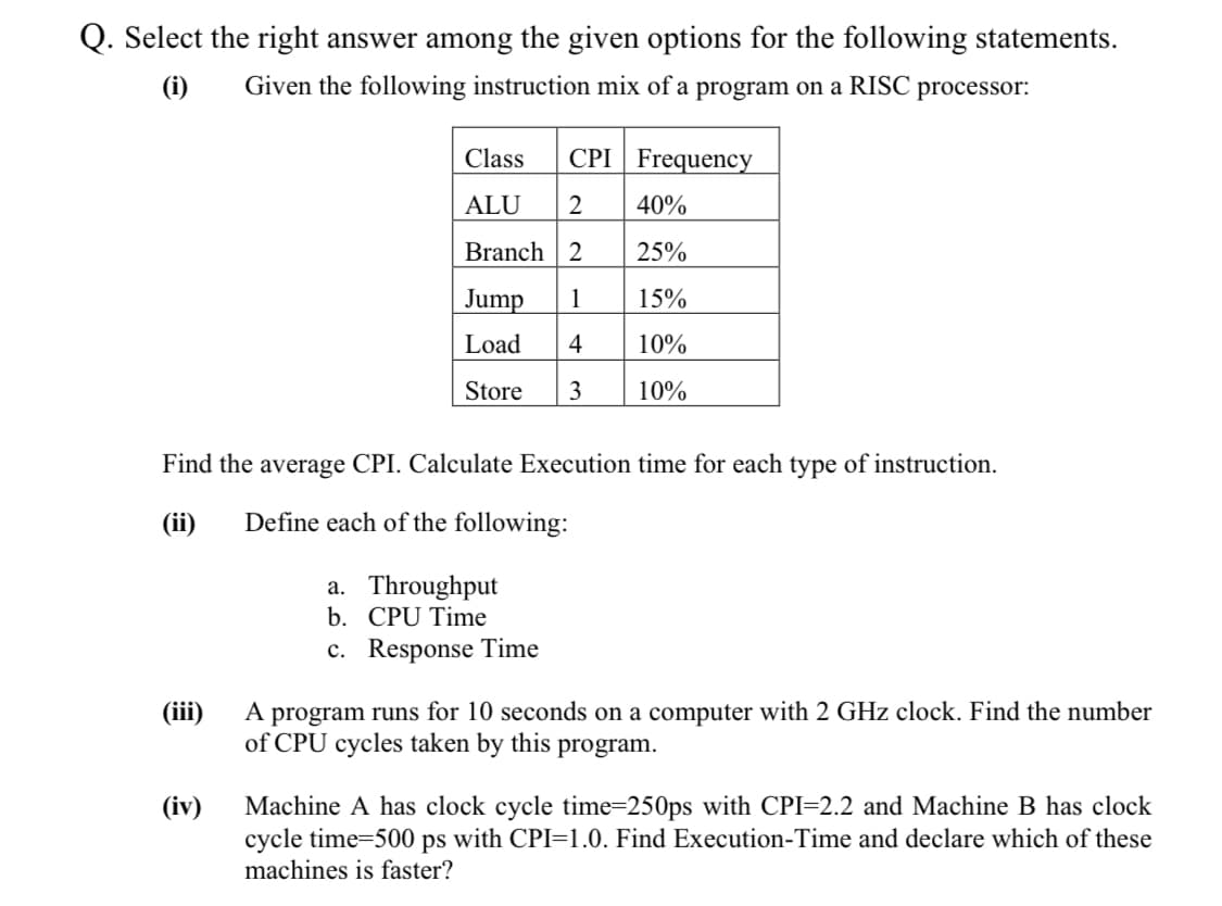 Q. Select the right answer among the given options for the following statements.
(i)
Given the following instruction mix of a program on a RISC processor:
Class
CPI Frequency
ALU
2
40%
Branch 2
25%
Jump
1
15%
Load
4
10%
Store
3
10%
Find the average CPI. Calculate Execution time for each type of instruction.
(ii)
Define each of the following:
a. Throughput
b. CPU Time
c. Response Time
A program runs for 10 seconds on a computer with 2 GHz clock. Find the number
of CPU cycles taken by this program.
(iii)
Machine A has clock cycle time=250ps with CPI=2.2 and Machine B has clock
cycle time=500 ps with CPI=1.0. Find Execution-Time and declare which of these
(iv)
machines is faster?
