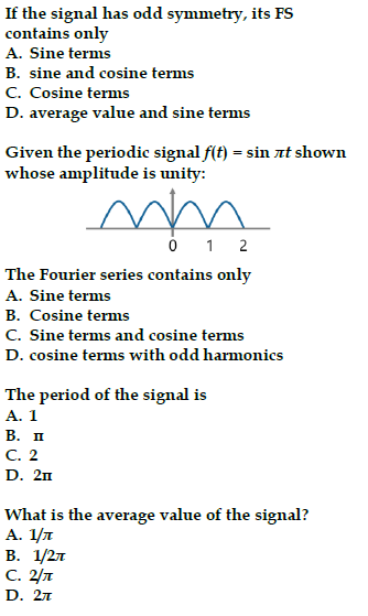 If the signal has odd symmetry, its FS
contains only
A. Sine terms
B. sine and cosine terms
C. Cosine terms
D. average value and sine terms
Given the periodic signal f(t) = sin лt shown
whose amplitude is unity:
mm
0 1 2
The Fourier series contains only
A. Sine terms
B. Cosine terms
C. Sine terms and cosine terms
D. cosine terms with odd harmonics
The period of the signal is
A. 1
B. II
C. 2
D. 2n
What is the average value of the signal?
A. 1/л
B. 1/2л
C. 2/T
D. 2л
