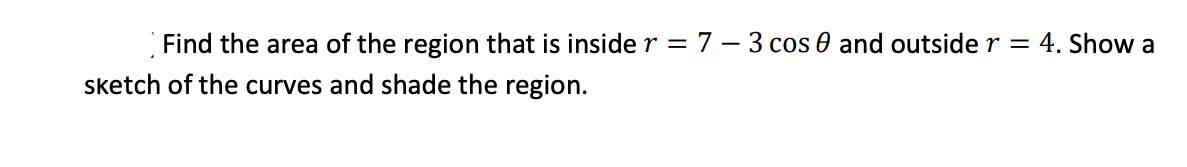 Find the area of the region that is inside r = 7 – 3 cos 0 and outside r = 4. Show a
sketch of the curves and shade the region.
