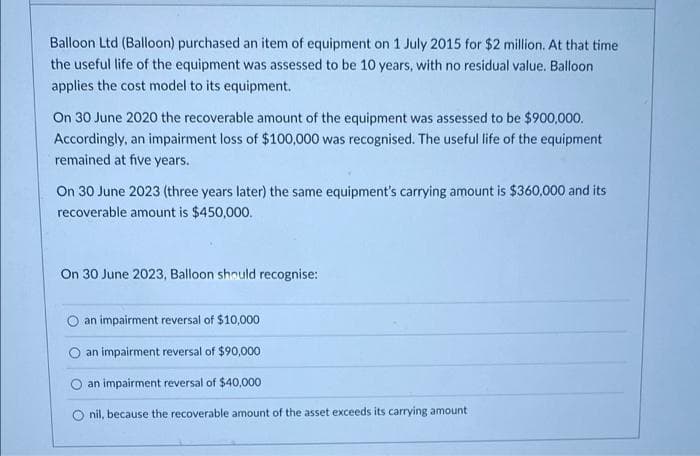 Balloon Ltd (Balloon) purchased an item of equipment on 1 July 2015 for $2 million. At that time
the useful life of the equipment was assessed to be 10 years, with no residual value. Balloon
applies the cost model to its equipment.
On 30 June 2020 the recoverable amount of the equipment was assessed to be $900,000.
Accordingly, an impairment loss of $100,000 was recognised. The useful life of the equipment
remained at five years.
On 30 June 2023 (three years later) the same equipment's carrying amount is $360,000 and its
recoverable amount is $450,000.
On 30 June 2023, Balloon should recognise:
an impairment reversal of $10,000
an impairment reversal of $90,000
an impairment reversal of $40,000
O nil, because the recoverable amount of the asset exceeds its carrying amount
