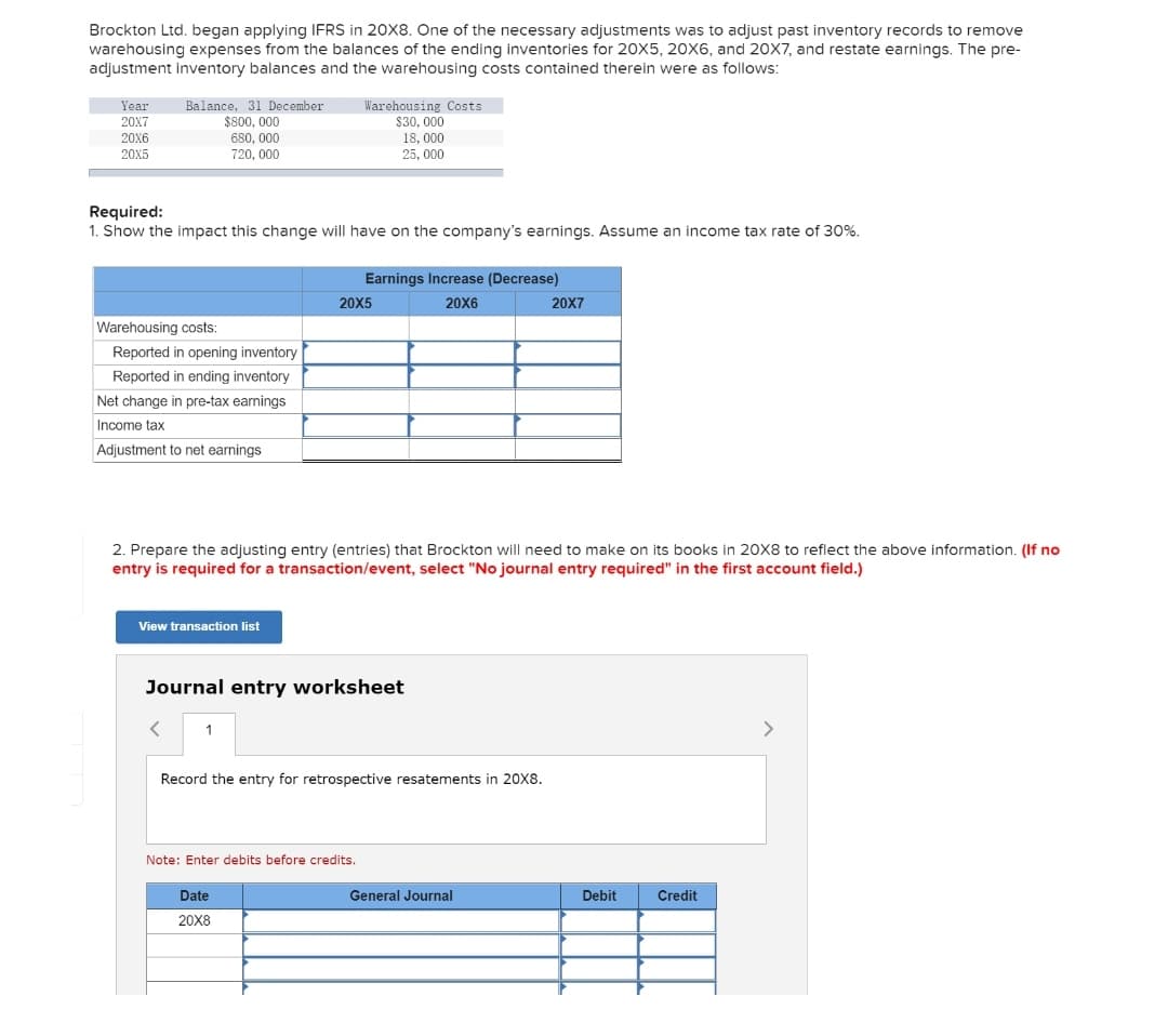 Brockton Ltd. began applying IFRS in 20X8. One of the necessary adjustments was to adjust past inventory records to remove
warehousing expenses from the balances of the ending inventories for 20X5, 20X6, and 2OX7, and restate earnings. The pre-
adjustment inventory balances and the warehousing costs contained therein were as follows:
Balance, 31 December
$800, 000
Year
Warehousing Costs
$30, 000
18, 000
25, 000
20X7
20X6
680, 000
720, 000
20X5
Required:
1. Show the impact this change will have on the company's earnings. Assume an income tax rate of 30%.
Earnings Increase (Decrease)
20X5
20X6
20X7
Warehousing costs:
Reported in opening inventory
Reported in ending inventory
Net change in pre-tax earnings
Income tax
Adjustment to net earnings
2. Prepare the adjusting entry (entries) that Brockton will need to make on its books in 20X8 to reflect the above information. (If no
entry is required for a transaction/event, select "No journal entry required" in the first account field.)
View transaction list
Journal entry worksheet
1
>
Record the entry for retrospective resatements in 20X8.
Note: Enter debits before credits.
Date
General Journal
Debit
Credit
20X8
