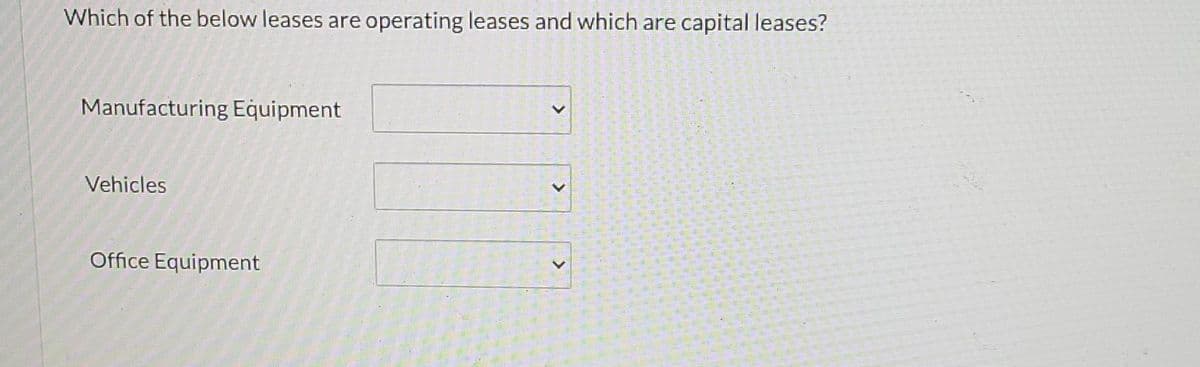 Which of the below leases are operating leases and which are capital leases?
Manufacturing Equipment
Vehicles
Office Equipment
