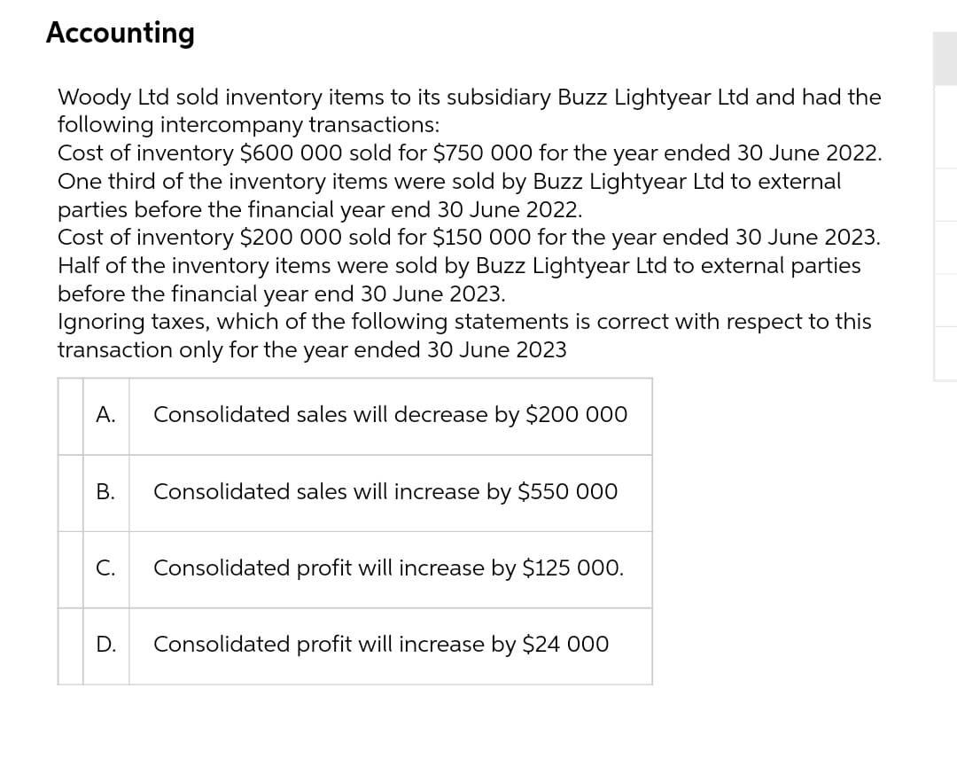 Accounting
Woody Ltd sold inventory items to its subsidiary Buzz Lightyear Ltd and had the
following intercompany transactions:
Cost of inventory $600 000 sold for $750 000 for the year ended 30 June 2022.
One third of the inventory items were sold by Buzz Lightyear Ltd to external
parties before the financial year end 30 June 2022.
Cost of inventory $200 000 sold for $150 000 for the year ended 30 June 2023.
Half of the inventory items were sold by Buzz Lightyear Ltd to external parties
before the financial year end 30 June 2023.
Ignoring taxes, which of the following statements is correct with respect to this
transaction only for the year ended 30 June 2023
А.
Consolidated sales will decrease by $200 00
В.
Consolidated sales will increase by $550 000
C.
Consolidated profit will increase by $125 000.
D.
Consolidated profit will increase by $24 000
B.
