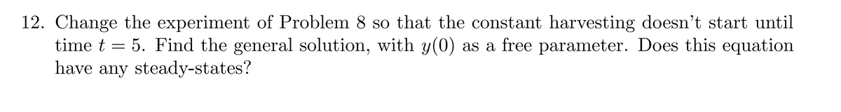 12. Change the experiment of Problem 8 so that the constant harvesting doesn't start until
time t = 5. Find the general solution, with y(0) as a free parameter. Does this equation
have any steady-states?