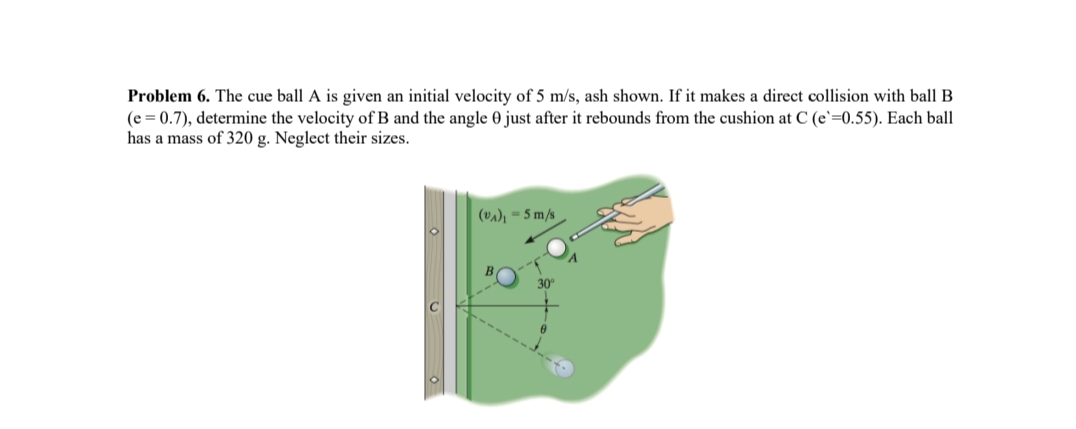 Problem 6. The cue ball A is given an initial velocity of 5 m/s, ash shown. If it makes a direct collision with ball B
(e = 0.7), determine the velocity of B and the angle 0 just after it rebounds from the cushion at C (e`=0.55). Each ball
has a mass of 320 g. Neglect their sizes.
(VA)₁ - 5 m/s