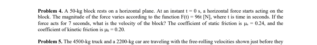 Problem 4. A 50-kg block rests on a horizontal plane. At an instant t=0 s, a horizontal force starts acting on the
block. The magnitude of the force varies according to the function F(t) = 96t [N], where t is time in seconds. If the
force acts for 7 seconds, what is the velocity of the block? The coefficient of static friction is μs = 0.24, and the
coefficient of kinetic friction is μk = 0.20.
Problem 5. The 4500-kg truck and a 2200-kg car are traveling with the free-rolling velocities shown just before they