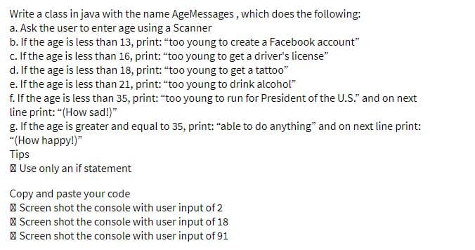 Write a class in java with the name AgeMessages, which does the following:
a. Ask the user to enter age using a Scanner
b. If the age is less than 13, print: "too young to create a Facebook account"
c. If the age is less than 16, print: "too young to get a driver's license"
d. If the age is less than 18, print: "too young to get a tattoo"
e. If the age is less than 21, print: "too young to drink alcohol"
f. If the age is less than 35, print: "too young to run for President of the U.S." and on next
line print: "(How sad!)"
g. If the age is greater and equal to 35, print: "able to do anything" and on next line print:
"(How happy!)"
Tips
| Use only an if statement
Copy and paste your code
| Screen shot the console with user input of 2
| Screen shot the console with user input of 18
| Screen shot the console with user input of 91
