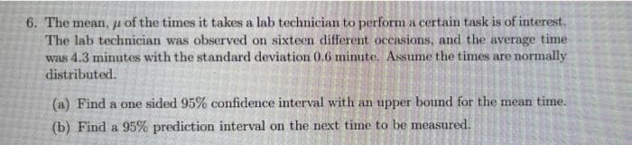 6. The mean, u of the times it takes a lab technician to perform a certain task is of interest.
The lab technician was observed on sixteen different occasions, and the average time
was 4.3 minutes with the standard deviation 0.6 minute. Assume the times are normally
distributed.
(a) Find a one sided 95% confidence interval with an upper bound for the mean time.
(b) Find a 95% prediction interval on the next time to be measured.
