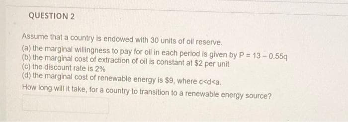 QUESTION 2
Assume that a country is endowed with 30 units of oil reserve.
(a) the marginal willingness to pay for oll in each period is given by P = 13 - 0.55q
(b) the marginal cost of extraction of oil is constant at $2 per unit
(c) the discount rate is 2%
(d) the marginal cost of renewable energy is $9, where c<d<a.
How long will it take, for a country to transition to a renewable energy source?

