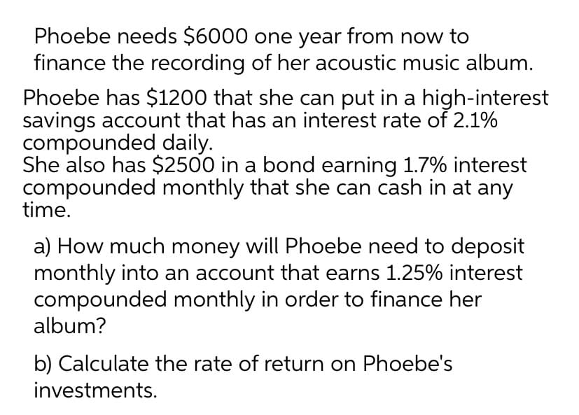 Phoebe needs $6000 one year from now to
finance the recording of her acoustic music album.
Phoebe has $1200 that she can put in a high-interest
savings account that has an interest rate of 2.1%
compounded daily.
She also has $2500 in a bond earning 1.7% interest
compounded monthly that she can cash in at any
time.
a) How much money will Phoebe need to deposit
monthly into an account that earns 1.25% interest
compounded monthly in order to finance her
album?
b) Calculate the rate of return on Phoebe's
investments.
