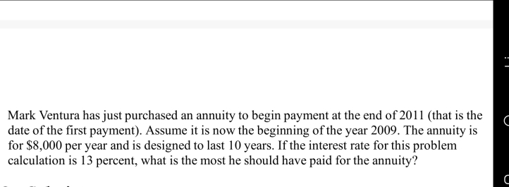 Mark Ventura has just purchased an annuity to begin payment at the end of 2011 (that is the
date of the first payment). Assume it is now the beginning of the year 2009. The annuity is
for $8,000 per year and is designed to last 10 years. If the interest rate for this problem
calculation is 13 percent, what is the most he should have paid for the annuity?
