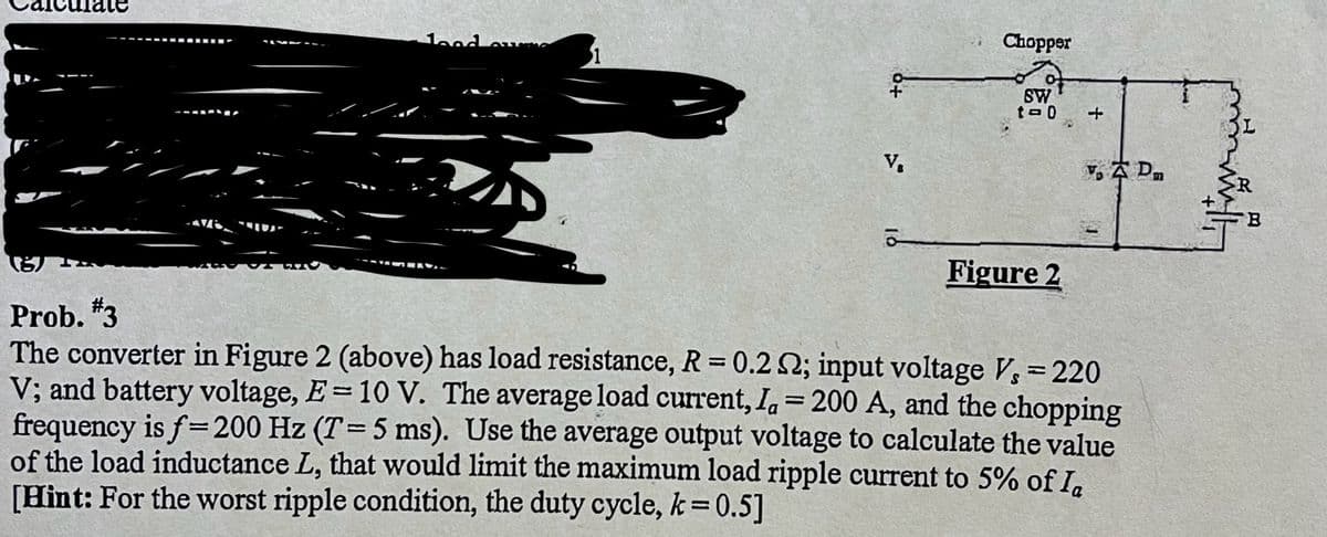 lood ourn
VE
1
V₁
Chopper
SW
t-0
+
(8)
Prob. #3
The converter in Figure 2 (above) has load resistance, R = 0.2 N2; input voltage V, = 220
V; and battery voltage, E= 10 V. The average load current, la = 200 A, and the chopping
frequency is f= 200 Hz (T=5 ms). Use the average output voltage to calculate the value
of the load inductance L, that would limit the maximum load ripple current to 5% of Ia
[Hint: For the worst ripple condition, the duty cycle, k = 0.5]
Figure 2
Yo A Dm
B