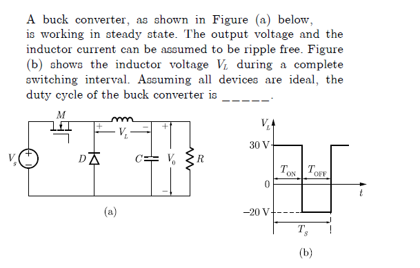 A buck converter, as shown in Figure (a) below,
is working in steady state. The output voltage and the
inductor current can be assumed to be ripple free. Figure
(b) shows the inductor voltage Vi during a complete
switching interval. Assuming all devices are ideal, the
duty cycle of the buck converter is
M
VA
30 V-
DA
R
TON TOFF
(a)
-20 V-
(b)
