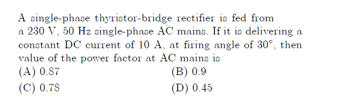 A single-phase thyristor-bridge rectifier is fed from
a 230 V, 50 Hz single-phase AC mains. If it is delivering a
constant DC current of 10 A, at firing angle of 30°, then
value of the power factor at AC mains is
(А) 0.87
(C) 0.78
(В) 0.9
(D) 0.45
