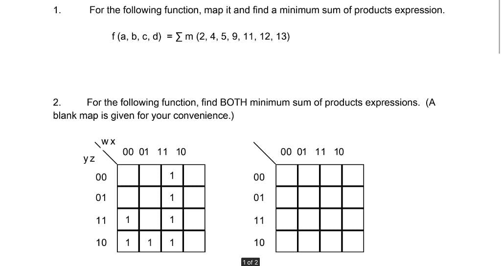 1.
For the following function, map it and find a minimum sum of products expression.
f (a, b, c, d) = m (2, 4, 5, 9, 11, 12, 13)
2.
For the following function, find BOTH minimum sum of products expressions. (A
blank map is given for your convenience.)
\WX
00 01 11 10
00 01 11 10
yz
00
1
00
01
1
01
11
1
1
11
10
1
1
1
10
1 of 2

