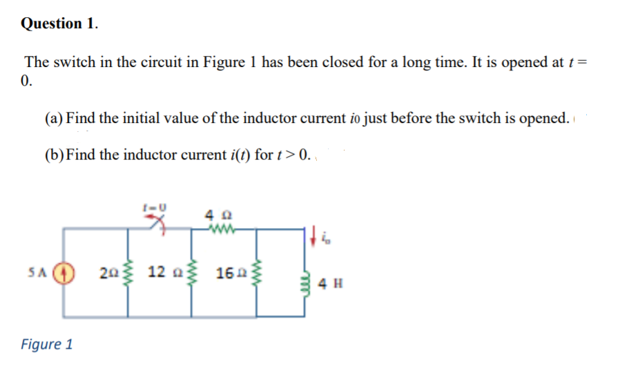 Question 1.
The switch in the circuit in Figure 1 has been closed for a long time. It is opened at t=
0.
(a) Find the initial value of the inductor current io just before the switch is opened.
(b) Find the inductor current i(t) for t> 0. -
4 0
ww
SA O 20 12 ag 160
4 H
Figure 1
ww-
