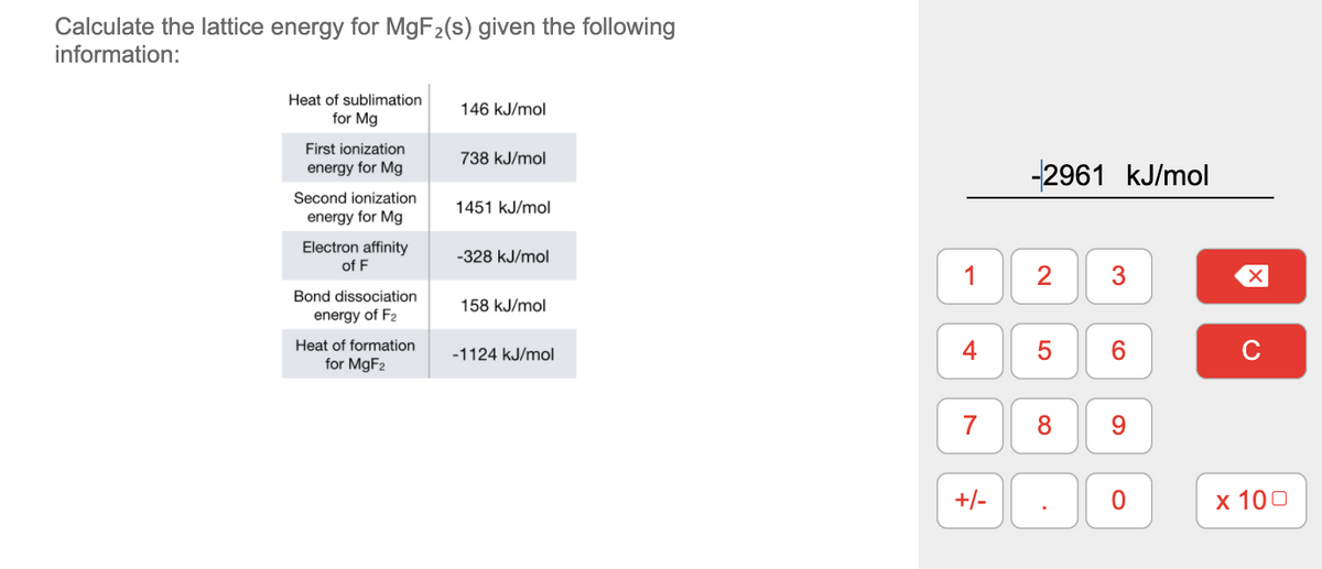 Calculate the lattice energy for MGF2(s) given the following
information:
Heat of sublimation
146 kJ/mol
for Mg
First ionization
738 kJ/mol
energy for Mg
-2961 kJ/mol
Second ionization
1451 kJ/mol
energy for Mg
Electron affinity
-328 kJ/mol
of F
1
2
3
Bond dissociation
158 kJ/mol
energy of F2
Heat of formation
for MGF2
5
6.
-1124 kJ/mol
7
8
9.
+/-
х 100
4-
