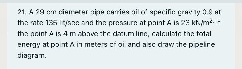 21. A 29 cm diameter pipe carries oil of specific gravity 0.9 at
the rate 135 lit/sec and the pressure at point A is 23 kN/m2. If
the point A is 4 m above the datum line, calculate the total
energy at point A in meters of oil and also draw the pipeline
diagram.
