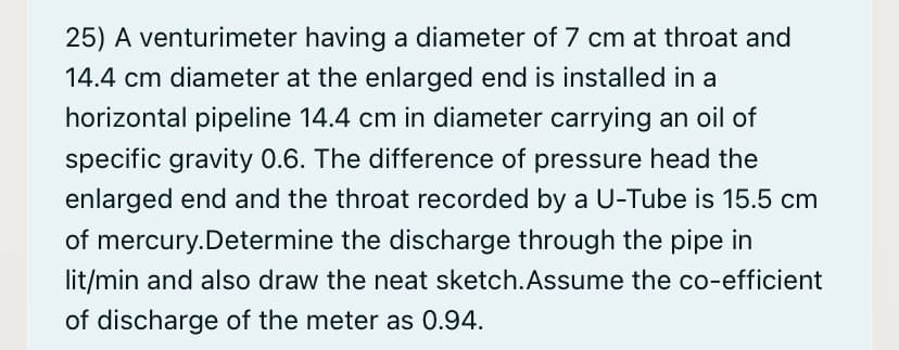 25) A venturimeter having a diameter of 7 cm at throat and
14.4 cm diameter at the enlarged end is installed in a
horizontal pipeline 14.4 cm in diameter carrying an oil of
specific gravity 0.6. The difference of pressure head the
enlarged end and the throat recorded by a U-Tube is 15.5 cm
of mercury.Determine the discharge through the pipe in
lit/min and also draw the neat sketch.Assume the co-efficient
of discharge of the meter as 0.94.
