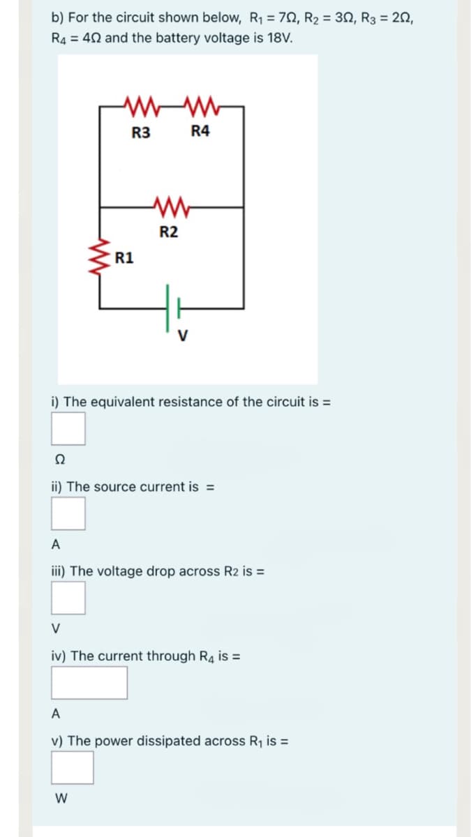 b) For the circuit shown below, R1 = 70, R2 = 30, R3 = 20,
R4 = 42 and the battery voltage is 18V.
R3
R4
R2
R1
i) The equivalent resistance of the circuit is =
ii) The source current is =
A
iii) The voltage drop across R2 is =
V
iv) The current through R4 is =
A
v) The power dissipated across R1 is =
