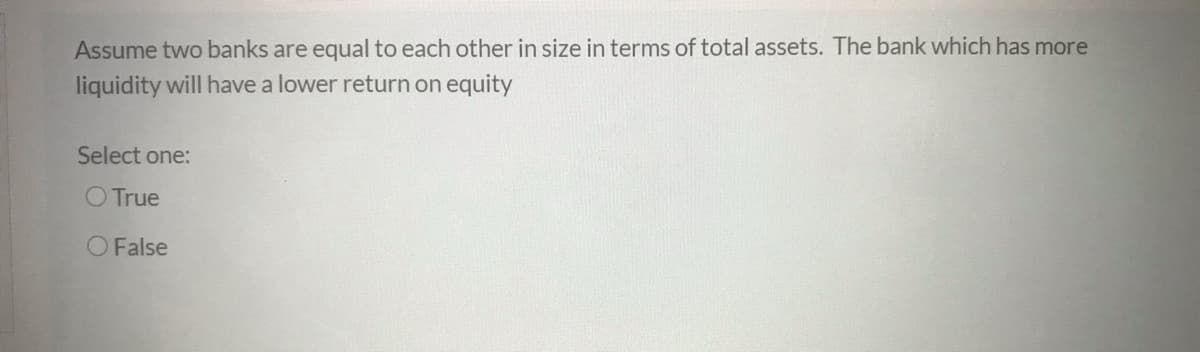 Assume two banks are equal to each other in size in terms of total assets. The bank which has more
liquidity will have a lower return on equity
Select one:
O True
O False
