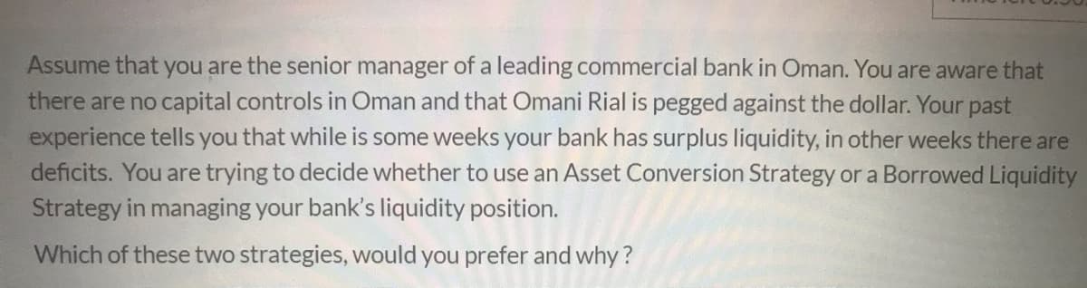 Assume that you are the senior manager of a leading commercial bank in Oman. You are aware that
there are no capital controls in Oman and that Omani Rial is pegged against the dollar. Your past
experience tells you that while is some weeks your bank has surplus liquidity, in other weeks there are
deficits. You are trying to decide whether to use an Asset Conversion Strategy or a Borrowed Liquidity
Strategy in managing your bank's liquidity position.
Which of these two strategies, would you prefer and why ?

