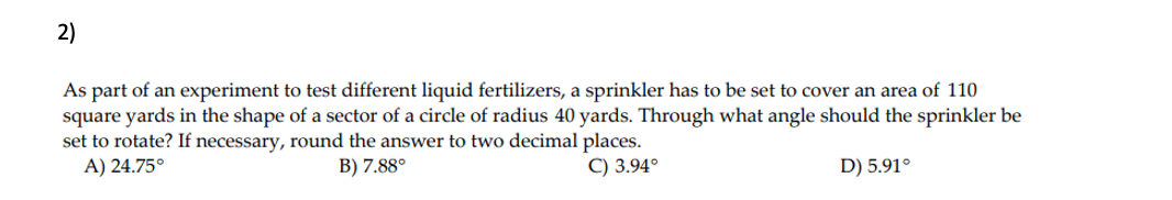 2)
As part of an experiment to test different liquid fertilizers, a sprinkler has to be set to cover an area of 110
square yards in the shape of a sector of a circle of radius 40 yards. Through what angle should the sprinkler be
set to rotate? If necessary, round the answer to two decimal places.
A) 24.75°
B) 7.88°
C) 3.94°
D) 5.91°
