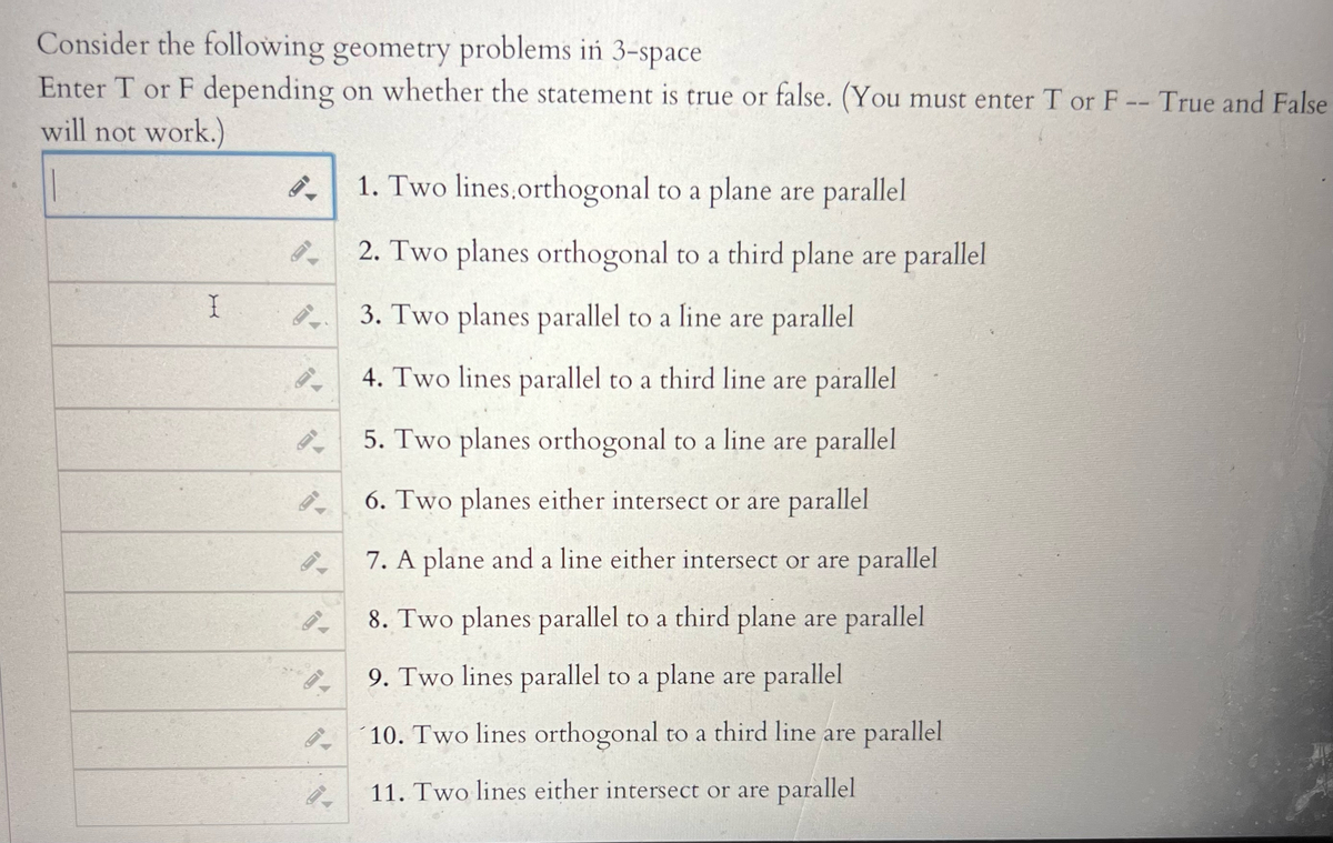 Consider the following geometry problems in 3-space
Enter T or F depending on whether the statement is true or false. (You must enter T or F -- True and False
will not work.)
I
94
9.
9.
8.
1. Two lines.orthogonal to a plane are parallel
2. Two planes orthogonal to a third plane are parallel
3. Two planes parallel to a line are parallel
4. Two lines parallel to a third line are parallel
5. Two planes orthogonal to a line are parallel
6. Two planes either intersect or are parallel
7. A plane and a line either intersect or are parallel
8. Two planes parallel to a third plane are parallel
9. Two lines parallel to a plane are parallel
10. Two lines orthogonal to a third line are parallel
11. Two lines either intersect or are parallel
