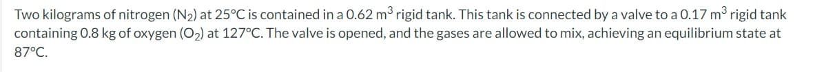 Two kilograms of nitrogen (N2) at 25°C is contained in a 0.62 m3 rigid tank. This tank is connected by a valve to a 0.17 m³ rigid tank
containing 0.8 kg of oxygen (O2) at 127°C. The valve is opened, and the gases are allowed to mix, achieving an equilibrium state at
87°C.
