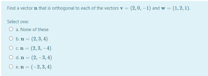 Find a vector n that is orthogonal to each of the vectors v =
(2,0, –1) and w = (1,2, 1).
Select one:
O a. None of these
O b. n = (2,3, 4)
O c.n = (2,3, –4)
O d. n = (2, –3, 4)
O e. n = (-2,3, 4)
