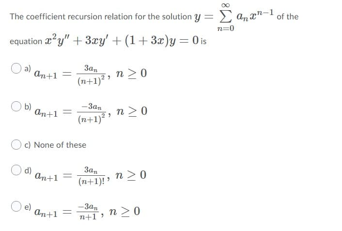Σ
The coefficient recursion relation for the solution y
An xn-1
of the
n=0
equation y" + 3xy' + (1+3x)y = 0 is
a)
An+1
E, n >0
(n+1)
Зап
b)
An+1
— Зап
n >0
(n+1)2 '
c) None of these
d)
An+1
Зап
(n+1)! '
n > 0
e)
аn+1
— Зап
n > 0
n+1 )
