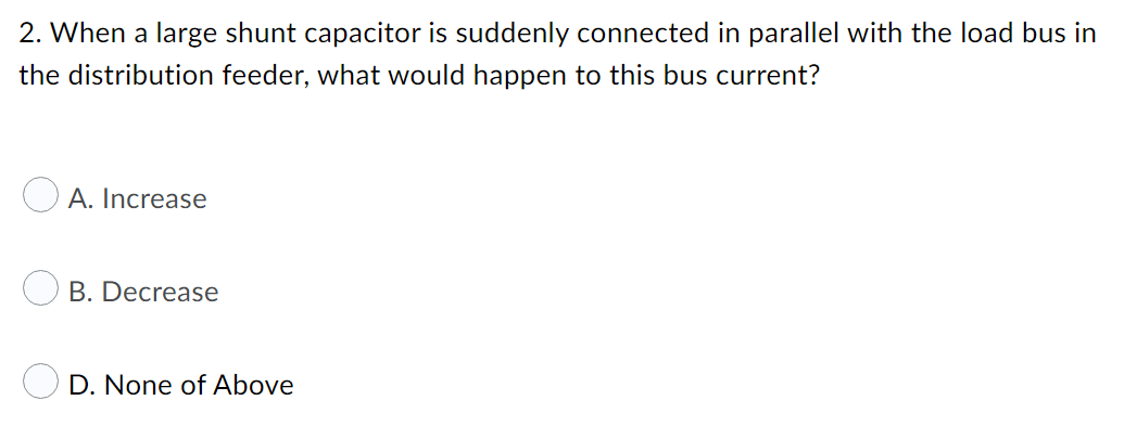 2. When a large shunt capacitor is suddenly connected in parallel with the load bus in
the distribution feeder, what would happen to this bus current?
O A. Increase
B. Decrease
D. None of Above
