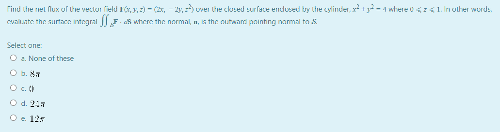 Find the net flux of the vector field F(x, y, z) = (2x, - 2y, z) over the closed surface enclosed by the cylinder, x2 +y? = 4 where 0 <z < 1. In other words,
evaluate the surface integral F · dS where the normal, n, is the outward pointing normal to S.
Select one:
O a. None of these
O b. 87
O c. ()
O d. 247
О е. 12л
