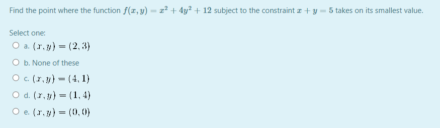Find the point where the function f(x, y) = x² + 4y² + 12 subject to the constraint a + y = 5 takes on its smallest value.
Select one:
O a. (r. y) = (2, 3)
O b. None of these
O c. (r, ) = (4, 1)
O d. (r. ) = (1, 4)
O e. (r, ) = (0, (1)

