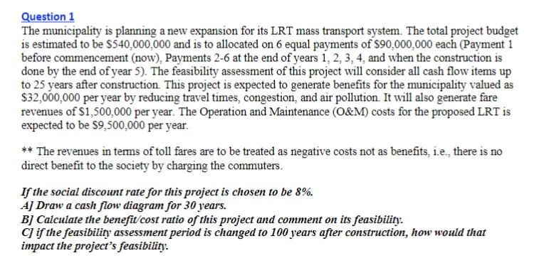 Question 1
The municipality is planning a new expansion for its LRT mass transport system. The total project budget
is estimated to be S540,000,000 and is to allocated on 6 equal payments of $90,000,000 each (Payment 1
before commencement (now), Payments 2-6 at the end of years 1, 2, 3, 4, and when the construction is
done by the end of year 5). The feasibility assessment of this project will consider all cash flow items up
to 25 years after construction. This project is expected to generate benefits for the municipality valued as
$32,000,000 per year by reducing travel times, congestion, and air pollution. It will also generate fare
revenues of $1,500,000 per year. The Operation and Maintenance (O&M) costs for the proposed LRT is
expected to be $9,500,000 per year.
** The revenues in tems of toll fares are to be treated as negative costs not as benefits, i.e., there is no
direct benefit to the society by charging the commuters.
If the social discount rate for this project is chosen to be 8%.
AJ Draw a cash flow diagram for 30 years.
B] Calculate the benefit/cost ratio of this project and comment on its feasibility.
C if the feasibility assessment period is changed to 100 years after construction, how would that
impact the project's feasibility.
